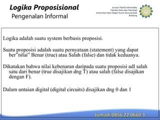 Logika Proposisional
Pengenalan Informal

Logika adalah suatu system berbasis proposisi.
Suatu proposisi adalah suatu pernyataan (statement) yang dapat
ber”nilai” Benar (true) atau Salah (false) dan tidak keduanya.

Dikatakan bahwa nilai kebenaran daripada suatu proposisi adl salah
satu dari benar (true disajikan dng T) atau salah (false disajikan
dengan F).
Dalam untaian digital (digital circuits) disajikan dng 0 dan 1

 