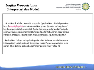 Logika Proposisional
[Interpretasi dan Model]

Andaikan P adalah formula proposisi ( perhatikan disini digunakan
huruf murda/capital untuk menyajikan suatu formula sedang huruf
kecil untuk variabel proposisi). Suatu interpretasi daripada P adalah
suatu penugasan (assignment) daripada nilai kebenaran pada semua
variabel proposisi ( pemberian nilai kebenaran) yg muncul pada P.
Perhatikan bahwa setiap baris pada tabel kebenaran adalah suatu
interpretasi. Untuk setiap interpretasi maka P mempunyai nilai kebe
naran (lihat bahwa setiap baris P mempunyai nilai T atau F)

 