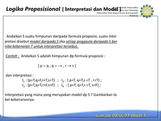 Logika Proposisional [ Interpretasi dan Model ]

Andaikan S suatu himpunan daripada formula proposisi, suatu inter
pretasi disebut model daripada S jika setiap anggauta daripada S ber
nilai kebenaran T untuk interpretasi tersebut.
Contoh : Andaikan S adalah himpunan dp formula proposisi :
{p

q,q

r,r

s}

dan interpretasi :
I1 : {p=T,q=F,r=T,s=T} ; I2 : { p=T, q=T,s =T , r=T} ;
I3 : {p=T,q=T,r=F,s=F} ; I4 : { p=T, q=T,r =T, s=F} ;
Interpretasi yang mana yang merupakan model dp S ? Gambarkan ta
bel kebenarannya.

 