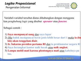 Logika Proposisional
Pengenalan Informal

Variabel-variabel tersebut diatas dihubungkan dengan mengguna
kan penghubung logis yang disebut operator atau functor.
Sebagai contoh :

1) Saya mempunyai uang dan saya lapar
2) Jika balok mempunyai berat jenis lebih besar dari 1 maka ia (ba
lok) akan tenggelam diair.
3) Ir. Sukarno presiden pertama RI dan ia proklamator negara RI
4) Saya berangkat kantor naik becak atau naik angkot.
5) Lampu mobil mati karena plentongnya mati atau kabelnya pu
tus.

 