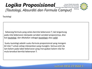 Logika Proposisional

[Tautologi, Absurditi dan Formula Campur]
Tautologi

Sebarang formula yang selalu bernilai kebenaran T, tak tergantung
pada nilai kebenaran daripada variabel-variabel proposisinya, dise
but tautologi, dan dikatakan sebagai tautologis atau valid.
Suatu tautologi adalah suatu formula proposisional yang mengam
bil nilai T untuk setiap interpretasi yang mungkin. Semua entri da
lam kolom pada tabel kebenaran yang merupakan kolom nilai for
mula tersebut bernilai kebenaran T.

 