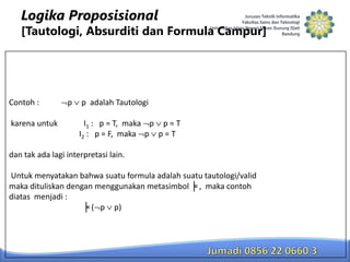 Logika Proposisional

[Tautologi, Absurditi dan Formula Campur]

Contoh :

karena untuk

p

p adalah Tautologi

I1 : p = T, maka p p = T
I2 : p = F, maka p p = T

dan tak ada lagi interpretasi lain.
Untuk menyatakan bahwa suatu formula adalah suatu tautologi/valid
maka dituliskan dengan menggunakan metasimbol ╞ , maka contoh
diatas menjadi :
╞ ( p p)

 