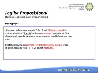 Logika Proposisional
[Tautologi, Absurditi dan Formula Campur]

Tautologi
Dikatakan bahwa dua formula P dan Q adl Ekuivalen Logis jika
ekuivalen logisnya ‘ P Q’ adl suatu tautologi ( yang dapat dika
takan juga dengan bahwa mereka mempunyai tabel kebenaran yang
sama)
Dikatakan bhw suatu formula P implai logis suatu formula Q jika
implikasi logis mereka ‘ P Q’ adalah tautologi.

 