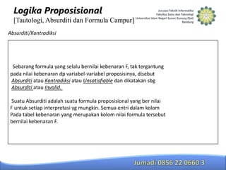 Logika Proposisional
[Tautologi, Absurditi dan Formula Campur]
Absurditi/Kontradiksi

Sebarang formula yang selalu bernilai kebenaran F, tak tergantung
pada nilai kebenaran dp variabel-variabel proposisinya, disebut
Absurditi atau Kontradiksi atau Unsatisfiable dan dikatakan sbg
Absurditi atau Invalid.
Suatu Absurditi adalah suatu formula proposisional yang ber nilai
F untuk setiap interpretasi yg mungkin. Semua entri dalam kolom
Pada tabel kebenaran yang merupakan kolom nilai formula tersebut
bernilai kebenaran F.

 