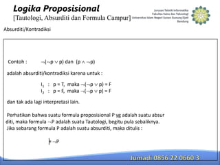 Logika Proposisional
[Tautologi, Absurditi dan Formula Campur]
Absurditi/Kontradiksi

Contoh :

( p

p) dan (p

p)

adalah absurditi/kontradiksi karena untuk :
I1 : p = T, maka ( p
I2 : p = F, maka ( p

p) = F
p) = F

dan tak ada lagi interpretasi lain.
Perhatikan bahwa suatu formula proposisional P yg adalah suatu absur
diti, maka formula P adalah suatu Tautologi, begitu pula sebaliknya.
Jika sebarang formula P adalah suatu absurditi, maka ditulis :
╞ P

 