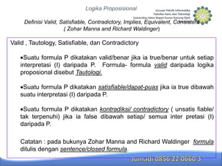 Logika Proposisional
Definisi Valid, Satisfiable, Contradictory, Implies, Equivalent, Consistent
( Zohar Manna and Richard Waldinger)

Valid , Tautology, Satisfiable, dan Contradictory
Suatu formula P dikatakan valid/benar jika ia true/benar untuk setiap
interpretasi (I) daripada P. Formula- formula valid daripada logika
proposional disebut Tautologi.
Suatu formula P dikatakan satisfiable/dapat-puas jika ia true dibawah
suatu interpretasi (I) daripada P.
Suatu formula P dikatakan kontradiksi/ contradictory ( unsatis fiable/
tak terpenuhi) jika ia false dibawah setiap/ semua inter pretasi (I)
daripada P.
Catatan : pada bukunya Zohar Manna and Richard Waldinger formula
ditulis dengan sentence/closed formula.

 