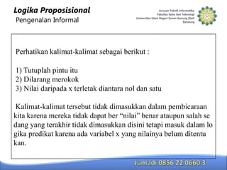 Logika Proposisional
Pengenalan Informal

Perhatikan kalimat-kalimat sebagai berikut :
1) Tutuplah pintu itu
2) Dilarang merokok
3) Nilai daripada x terletak diantara nol dan satu
Kalimat-kalimat tersebut tidak dimasukkan dalam pembicaraan
kita karena mereka tidak dapat ber “nilai” benar ataupun salah se
dang yang terakhir tidak dimasukkan disini tetapi masuk dalam lo
gika predikat karena ada variabel x yang nilainya belum ditentu
kan.

 