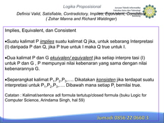 Logika Proposisional

Definisi Valid, Satisfiable, Contradictory, Implies, Equivalent, Consistent
( Zohar Manna and Richard Waldinger)

Implies, Equivalent, dan Consistent

Suatu kalimat P implies suatu kalimat Q jika, untuk sebarang Interpretasi
(I) daripada P dan Q, jika P true untuk I maka Q true untuk I.
Dua kalimat P dan G ekuivalen/ equivalent jika setiap interpre tasi (I)
untuk P dan G , P mempunyai nilai kebenaran yang sama dengan nilai
kebenarannya G.
Seperangkat kalimat P1,P2,P3,…. Dikatakan konsisten jika terdapat suatu
interpretasi untuk P1,P2,P3,…. Dibawah mana setiap Pi bernilai true.
Catatan : Kalimat/sentence adl formula tertutup/closed formula (buku Logic for
Computer Science, Arindama Singh, hal 59)

 