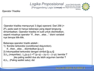 Logika Proposisional
[Penggandeng Logis lainnya]
Operator Triadika

Operator triadika mempunyai 3 (tiga) operand. Dari 256 (=
28), pada saat ini hanya beberapa yang dapat langsung
dimanfaatkan. Operator triadika ini sulit untuk disimbolkan,
seperti misalnya operator “If…then…else…” disini variabel
nya berupa titik-titik.
Beberapa operator triadik adalah :
1) Kondisi terkondisi (conditioned disjunction).
If…then…else… disimbolkan [p,q,r]
2) Inkompatibel terkondisi dengan simbol [[p,q,r]]
3) L2 (mayoritas) ; L2(p,q,r) =T (p q) (q r) (r p); bernilai T
jika paling sedikit dua atu lebih argumen bernilai T
4) L1 (Paling sedikit satu); dst

 