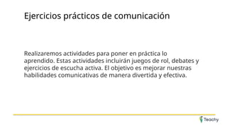 Ejercicios prácticos de comunicación
Realizaremos actividades para poner en práctica lo
aprendido. Estas actividades incluirán juegos de rol, debates y
ejercicios de escucha activa. El objetivo es mejorar nuestras
habilidades comunicativas de manera divertida y efectiva.
 