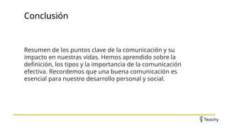 Conclusión
Resumen de los puntos clave de la comunicación y su
impacto en nuestras vidas. Hemos aprendido sobre la
definición, los tipos y la importancia de la comunicación
efectiva. Recordemos que una buena comunicación es
esencial para nuestro desarrollo personal y social.
 