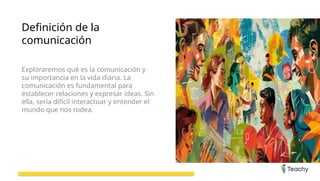 Definición de la
comunicación
Exploraremos qué es la comunicación y
su importancia en la vida diaria. La
comunicación es fundamental para
establecer relaciones y expresar ideas. Sin
ella, sería difícil interactuar y entender el
mundo que nos rodea.
 