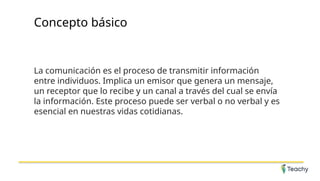 Concepto básico
La comunicación es el proceso de transmitir información
entre individuos. Implica un emisor que genera un mensaje,
un receptor que lo recibe y un canal a través del cual se envía
la información. Este proceso puede ser verbal o no verbal y es
esencial en nuestras vidas cotidianas.
 