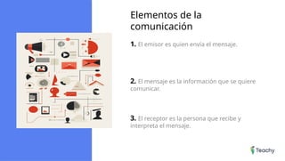 Elementos de la
comunicación
1. El emisor es quien envía el mensaje.
2. El mensaje es la información que se quiere
comunicar.
3. El receptor es la persona que recibe y
interpreta el mensaje.
 