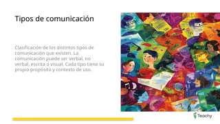 Tipos de comunicación
Clasificación de los distintos tipos de
comunicación que existen. La
comunicación puede ser verbal, no
verbal, escrita o visual. Cada tipo tiene su
propio propósito y contexto de uso.
 