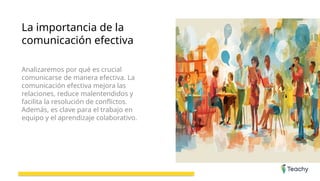 La importancia de la
comunicación efectiva
Analizaremos por qué es crucial
comunicarse de manera efectiva. La
comunicación efectiva mejora las
relaciones, reduce malentendidos y
facilita la resolución de conflictos.
Además, es clave para el trabajo en
equipo y el aprendizaje colaborativo.
 