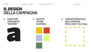 FF3300 > regionali 2015 > Guglielmo Minervini > concept 
1 CARATTERE 
TIPOGRAFICO 
“DIVENIRE” 
2 PALETTE 
COLORI 
#LAFORZA 
3 FORMATO PRINCIPALE 
DELLE IMMAGINI 
PER IL WEB: 720x720px 
IL DESIGN 
DELA CAMPAGNA 
 