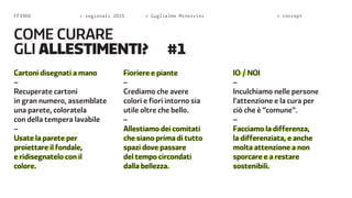FF3300  regionali 2015  Guglielmo Minervini  concept 
Cartoni disegnati a mano 
– 
Recuperate cartoni 
in gran numero, assemblate 
una parete, coloratela 
con della tempera lavabile 
– 
Usate la parete per 
proiettare il fondale, 
e ridisegnatelo con il 
colore. 
Fioriere e piante 
– 
Crediamo che avere 
colori e fiori intorno sia 
utile oltre che bello. 
– 
Allestiamo dei comitati 
che siano prima di tutto 
spazi dove passare 
del tempo circondati 
dalla bellezza. 
IO / NOI 
– 
Inculchiamo nelle persone 
l’attenzione e la cura per 
ciò che è “comune”. 
– 
Facciamo la differenza, 
la differenziata, e anche 
molta attenzione a non 
sporcare e a restare 
sostenibili. 
come c urare 
gli ALLESTIMENTi? #1 
 