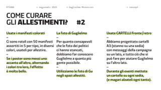 FF3300  regionali 2015  Guglielmo Minervini  concept 
Usate i manifesti colorati 
– 
Ci sono rotoli con 50 manifesti 
assortiti in 5 per tipo, in diversi 
colori, usateli per allestire. 
– 
Se i poster sono messi uno 
accanto all’altro, alternando 
i colori tra loro, l’effetto 
è molto bello. 
La foto di Guglielmo 
– 
Per quanto consapevoli 
che le foto dei politici 
ci hanno stancati, 
dobbiamo far conoscere 
Guglielmo a quanta più 
gente possibile. 
– 
Utilizziamo le foto di Gu 
negli spazi allestiti. 
Usate CARTELI fronte/retro 
– 
Abbiamo progettato cartelli 
A3 (stanno su una sedia) 
con messaggi della campagna 
su un lato, e tutto ciò che si 
può fare per aiutare Guglielmo 
su l’altro lato. 
– 
Durante gli eventi mettete 
un cartello su ogni sedia, 
(e magari alzateli ogni tanto). 
come c urare 
gli ALLESTIMENTi? #2 
 