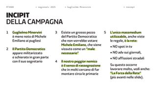 FF3300 > regionali 2015 > Guglielmo Minervini > concept 
INCIPIT 
della campagna 
1 Guglielmo Minervini 
è meno noto di Michele 
Emiliano ai pugliesi 
2 Il Partito Democratico 
appare militarizzato 
e schierato in gran parte 
con il suo segretario 
3 Esiste un grosso pezzo 
del Partito Democratico 
che non vorrebbe votare 
Michele Emiliano, che viene 
vissuto come un “male 
necessario” 
4 Il nostro peggior nemico 
è il senso di rassegnazione 
che in molti cercano di far 
montare circa le primarie 
5 L’unico massmedium 
utilizzabile, anche viste 
le regole, è la rete: 
• NO spot in tv 
• NO adv sui giornali, 
• NO affissioni stradali 
Su questo occorre 
lavorare molto, vedi anche: 
“La Forza della Rete” 
(più avanti nelle slide). 
 