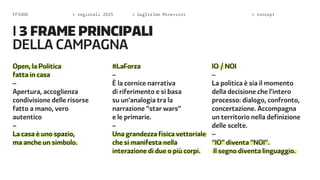 FF3300 > regionali 2015 > Guglielmo Minervini > concept 
Open, la Politica 
fatta in casa 
– 
Apertura, accoglienza 
condivisione delle risorse 
fatto a mano, vero 
autentico 
– 
La casa è uno spazio, 
ma anche un simbolo. 
#LaForza 
– 
È la cornice narrativa 
di riferimento e si basa 
su un’analogia tra la 
narrazione “star wars” 
e le primarie. 
– 
Una grandezza fisica vettoriale 
che si manifesta nella 
interazione di due o più corpi. 
IO / NOI 
– 
La politica è sia il momento 
della decisione che l’intero 
processo: dialogo, confronto, 
concertazione. Accompagna 
un territorio nella definizione 
delle scelte. 
– 
“IO” diventa “NOI”. 
Il segno diventa linguaggio. 
I 3 frame principali 
della campagna 
 