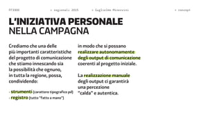 FF3300 > regionali 2015 > Guglielmo Minervini > concept 
L’INIZIATIVA PERSONALE 
NELA CAMPAGNA 
Crediamo che una delle 
più importanti caratteristiche 
del progetto di comunicazione 
che stiamo innescando sia 
la possibilità che ognuno, 
in tutta la regione, possa, 
condividendo: 
- strumenti (carattere tipografico pd) 
- registro (tutto “fatto a mano”) 
in modo che si possano 
realizzare autonomamente 
degli output di comunicazione 
coerenti al progetto iniziale. 
La realizzazione manuale 
degli output ci garantirà 
una percezione 
“calda” e autentica. 
 
