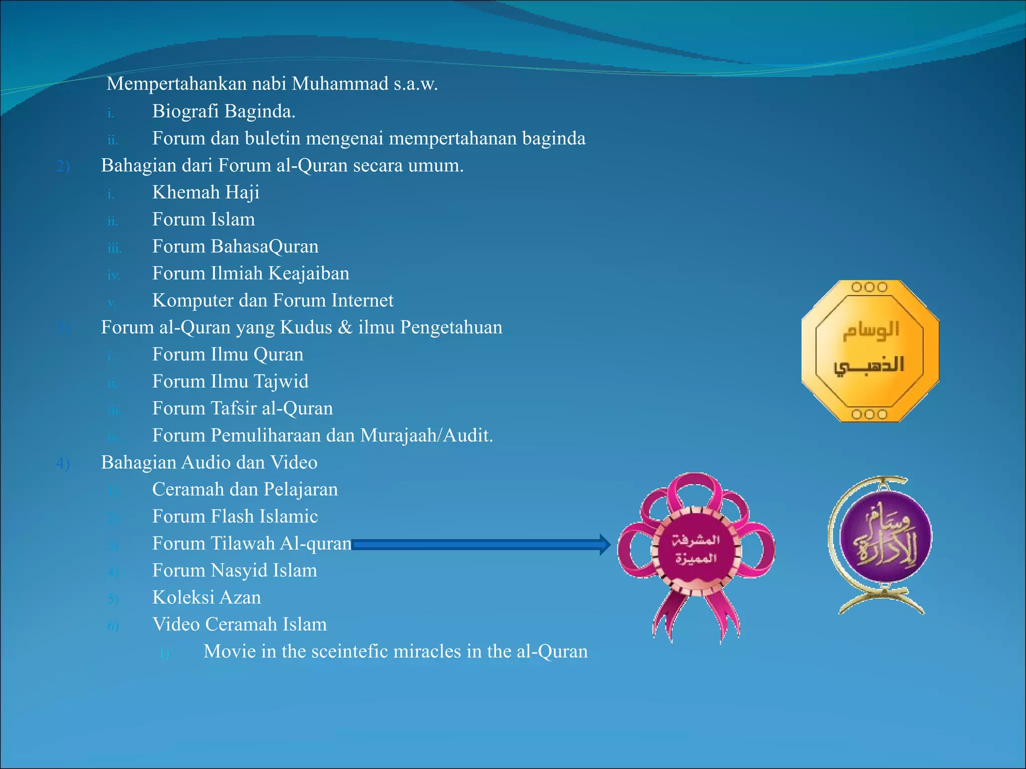 Mempertahankan nabi Muhammad s.a.w. Biografi Baginda. Forum dan buletin mengenai mempertahanan baginda Bahagian dari Forum al-Quran secara umum. Khemah Haji Forum Islam Forum BahasaQuran Forum Ilmiah Keajaiban Komputer dan Forum Internet Forum al-Quran yang Kudus & ilmu Pengetahuan Forum Ilmu Quran Forum Ilmu Tajwid Forum Tafsir al-Quran Forum Pemuliharaan dan Murajaah/Audit. Bahagian Audio dan Video Ceramah dan Pelajaran Forum Flash Islamic Forum Tilawah Al-quran Forum Nasyid Islam Koleksi Azan Video Ceramah Islam Movie in the sceintefic miracles in the al-Quran 