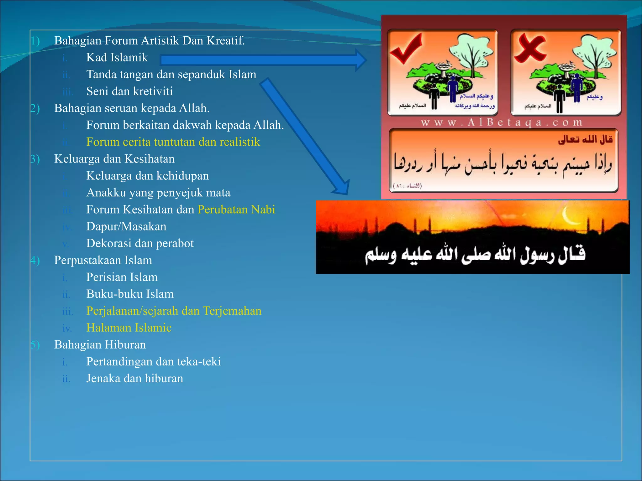 Bahagian Forum Artistik Dan Kreatif . Kad Islamik Tanda tangan dan sepanduk Islam Seni dan kretiviti  Bahagian seruan kepada Allah. Forum berkaitan dakwah kepada Allah. Forum cerita tuntutan dan realistik Keluarga dan Kesihatan Keluarga dan kehidupan Anakku yang penyejuk mata Forum Kesihatan dan  Perubatan Nabi Dapur/Masakan Dekorasi dan perabot Perpustakaan Islam Perisian Islam Buku-buku Islam Perjalanan/sejarah dan Terjemahan Halaman Islamic Bahagian Hiburan Pertandingan dan teka-teki Jenaka dan hiburan 
