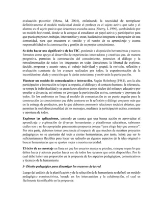 evaluación posterior (Mena, M. 2004), enfatizando la necesidad de reemplazar
definitivamente el modelo tradicional donde el profesor es el sujeto activo que sabe y el
alumno es el sujeto pasivo que desconoce-escucha-acata (Sherry, L.1996), cambiándolo por
un modelo horizontal, donde se le otorgue al estudiante un papel activo y participativo para
que pueda proponer, trabajar, intercambiar y crear, haciéndose integrante e integrador de una
comunidad, para que encuentre el sentido y el rumbo de su aprendizaje y asuma
responsabilidad en la construcción y gestión de su propio conocimiento.
Se debe hacer uso significativo de las TIC, poniendo a disposición herramientas y nuevos
formatos como apoyo al desarrollo de experiencias innovadoras y creativas que, de manera
progresiva, permitan la construcción del conocimiento, potencien el diálogo y la
retroalimentación de todos los integrantes en todas direcciones; la libertad de explorar,
decidir, proponer y asumir retos; el trabajo individual y grupal; la revisión, reflexión y
evaluación constante de los avances realizados por todos; la experimentación de la
incertidumbre, duda y emoción que le darán entusiasmo y motivarán la participación.
Plantear un modelo de comunicación e interacción. Según Holmberg (1981), con la alta
participación e interacción se logra la empatía, el diálogo y el contacto humano, la tolerancia,
se rompe la individualidad y se crean lazos afectivos como núcleo del esfuerzo educativo por
enseñar a distancia; así mismo se consigue la participación activa, constante y oportuna de
todos. En los ambientes en línea el modelo de comunicación es un punto angular para la
construcción de conocimiento que debe centrarse en la reflexión y diálogo conjunto más que
en la entrega de productos, por lo que debemos promover relaciones sociales abiertas, que
permitan la multidireccionalidad de los mensajes, mediante la participación activa, constante
y oportuna de todos.
Explorar las aplicaciones, teniendo en cuenta que una buena acción es aprovechar el
aprendizaje o exploración de diversas herramientas o plataformas educativas, sabremos
cuáles son o no las apropiadas para nuestra propuesta porque “para elegir hay que conocer”.
Por otra parte, debemos tomar conciencia al respecto de que muchos de nuestros proyectos
pedagógicos no se ajustarán del todo a ciertas herramientas, por tanto, habrá que ser lo
suficientemente flexibles para hacer un rediseño en algunos aspectos de la idea original o
buscar herramientas que se ajusten mejor a nuestra necesidad.
El éxito de un montaje en línea es que los usuarios nunca se pierdan, siempre sepan lo que
deben hacer y además puedan hacer uso de todos los recursos que están disponibles. Por lo
cual debe haber una proporción en la propuesta de los aspectos pedagógicos, comunicativos
y técnicos de la herramienta
3- Diseño pedagógico para dinamizar los recursos de la red
Luego del análisis de la planificación y de la selección de la herramienta se definió un modelo
pedagógico constructivista, basado en los intercambios y la colaboración, el cual es
fácilmente identificable en la propuesta:
 