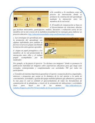 a.Se considera a la enseñanza como un
proceso de intervención donde se
promueve la construcción del aprendizaje
mediante la interacción entre los
miembros de la red social.
b. El modelo de comunicación se basa en
el favorecimiento de relaciones abiertas
que facilitan intercambio, participación, análisis, discusión y evaluación activa de los
miembros de la red a través de la multidireccionalidad de los mensajes para elaborar un
proyecto educativo. http://educadoresenredados.ning.com/forum/topics/dice-esto
c. Las estrategias de aprendizaje para
la promoción del aprendizaje son
algunas individuales pero también se
favorece el proceso grupal, facilitando
la interacción entre quienes aprenden.
d. Asigna un papel protagónico a los
miembros de la red promoviendo la
interacción entre ellos y el trabajo
grupal acompañados por un
moderador.
Por ejemplo, se ha puesto el ejercicio “Lo decimos con imágenes” donde se promueve la
publicación individual de imágenes sobre experiencias educativas para que luego sean
revisadas, reinterpretadas y complementadas con actividades TIC por todos los
participantes.
e. Considera de máxima importancia garantizar el soporte y respuesta efectiva a inquietudes,
intereses y propuestas que surjan en la dinámica de la red, gracias a la unión de
conocimientos, actividades y gestión del equipo multidisciplinario que administra y gestiona
la red, para lo cual se estimuló el aprovechamiento de todas las herramientas de
comunicación de la plataforma, a través de la orientación de indicaciones y actividades
clave para hacer uso de las mismas. http://educadores-en-
redados.blogspot.com/2011/03/actividades-de-los-participantes.html
 
