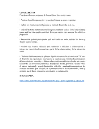 CONCLUSIONES
Para desarrollar una propuesta de formación en línea es necesario.
• Plantear el problema concreto y propósitos los que se quiera responder.
• Definir los objetivos específicos que se pretende desarrollar en la red.
• Explorar distintas herramientas tecnológicas para tener idea de cómo funcionarán y
prever cuál de éstas puede contribuir de mejor manera para alcanzar los objetivos
propuestos.
• Determinar quiénes participarán, qué actividades se harán, quiénes las harán y
durante cuánto tiempo.
• Utilizar los recursos técnicos para estimular al máximo la comunicación e
interacción entre todos los usuarios a partir de la colaboración y de la interacción
social.
• Diseñar actividades donde se apliquen significativamente las herramientas TIC para
el desarrollo de experiencias innovadoras y creativas que permitan la construcción
del conocimiento, potencien el diálogo y la retroalimentación de todos los integrantes
hacia todas las direcciones; la libertad de explorar, decidir, proponer y asumir retos;
el trabajo individual y grupal; la revisión, reflexión y evaluación constante de los
avances realizados por todo(a)s; la experimentación de la incertidumbre, duda y
emoción que le darán entusiasmo y motivarán la participación.
BIBLIOGRAFIA.
https://libros.metabiblioteca.org/bitstream/001/502/1/Libro-Aprender-y-Educar.pdf
 