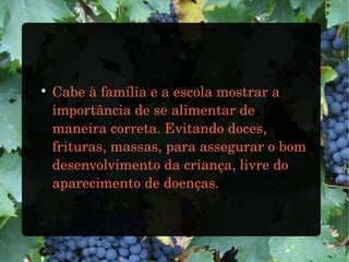 
Cabe à família e a escola mostrar a
importância de se alimentar de
maneira correta. Evitando doces,
frituras, massas, para assegurar o bom
desenvolvimento da criança, livre do
aparecimento de doenças.
