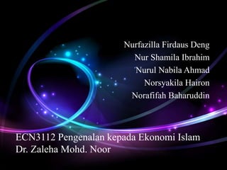 Nurfazilla Firdaus Deng 
Nur Shamila Ibrahim 
Nurul Nabila Ahmad 
Norsyakila Hairon 
Norafifah Baharuddin 
ECN3112 Pengenalan kepada Ekonomi Islam 
Dr. Zaleha Mohd. Noor 
 