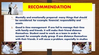 RECOMMENDATION
1. Mentally and emotionally prepared- many things that should
be considered, for example, financial, responsibility and
assets.
2. Good in time management- If one fail to manage their time
with family and friends, it will make their friend distance
themselves. Student need to work as a team in order to
succeed, for example study group. If one distance themselves
with their friends, it will cause a problem, especially in studies
 