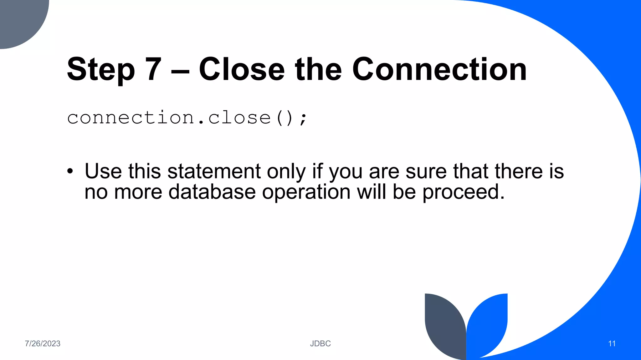 Step 7 – Close the Connection
connection.close();
• Use this statement only if you are sure that there is
no more database operation will be proceed.
7/26/2023 JDBC 11
 