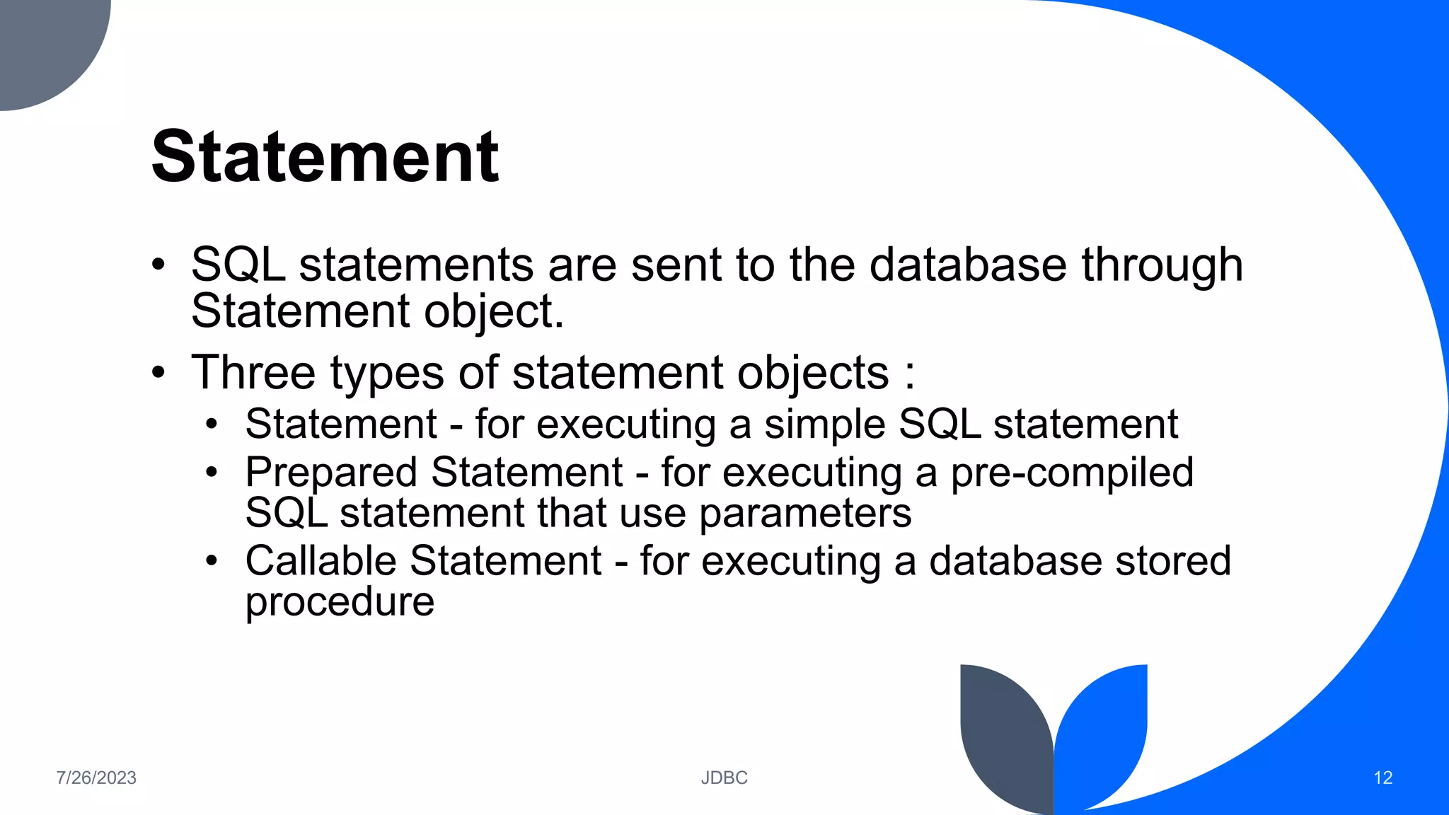 Statement
• SQL statements are sent to the database through
Statement object.
• Three types of statement objects :
• Statement - for executing a simple SQL statement
• Prepared Statement - for executing a pre-compiled
SQL statement that use parameters
• Callable Statement - for executing a database stored
procedure
7/26/2023 JDBC 12
 