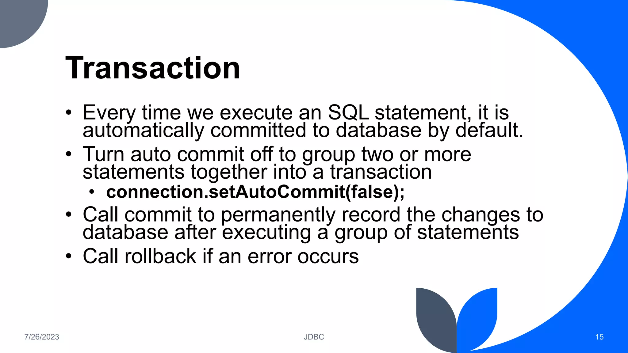 Transaction
• Every time we execute an SQL statement, it is
automatically committed to database by default.
• Turn auto commit off to group two or more
statements together into a transaction
• connection.setAutoCommit(false);
• Call commit to permanently record the changes to
database after executing a group of statements
• Call rollback if an error occurs
7/26/2023 JDBC 15
 