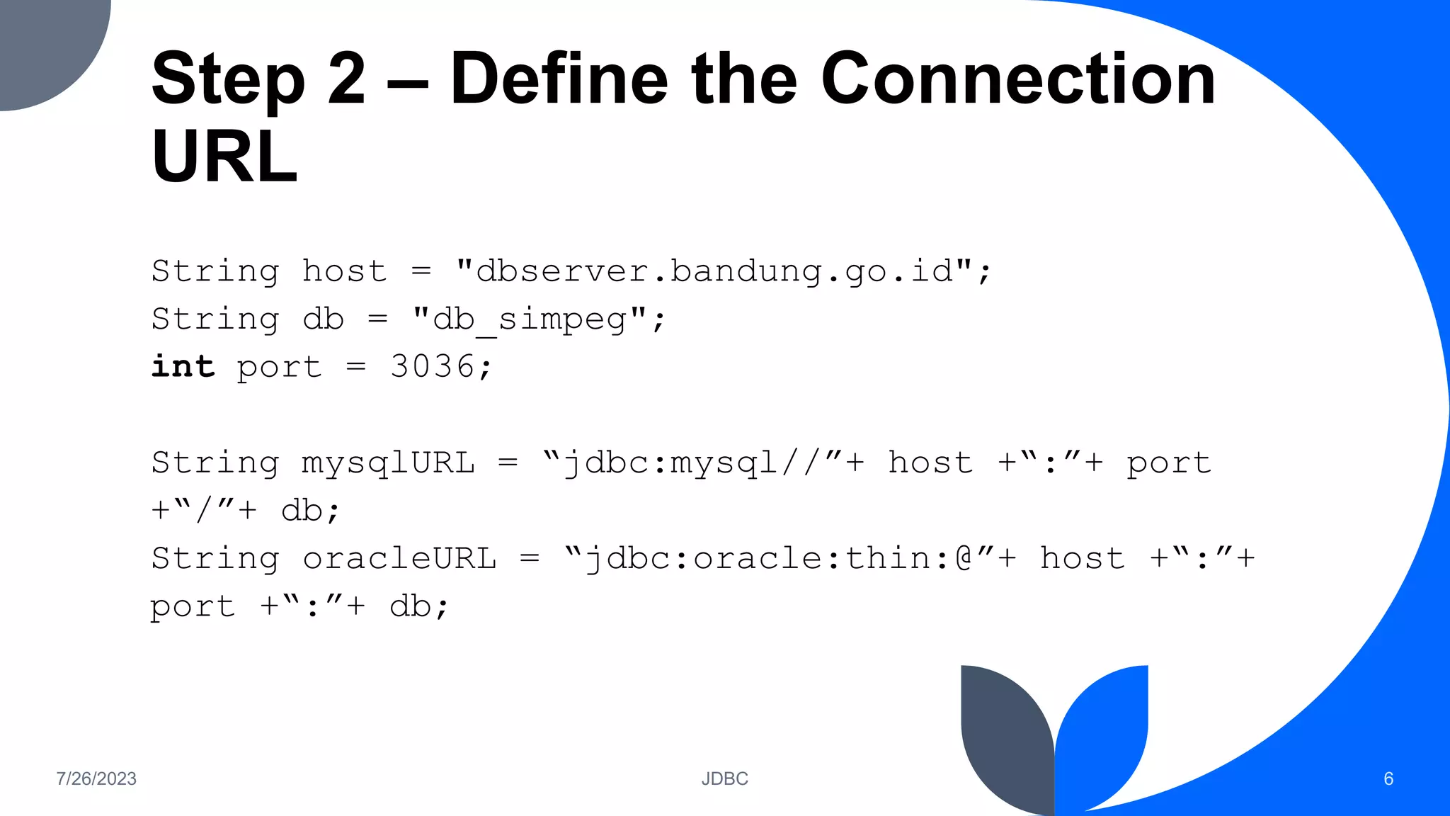 Step 2 – Define the Connection
URL
String host = "dbserver.bandung.go.id";
String db = "db_simpeg";
int port = 3036;
String mysqlURL = “jdbc:mysql//”+ host +“:”+ port
+“/”+ db;
String oracleURL = “jdbc:oracle:thin:@”+ host +“:”+
port +“:”+ db;
7/26/2023 JDBC 6
 