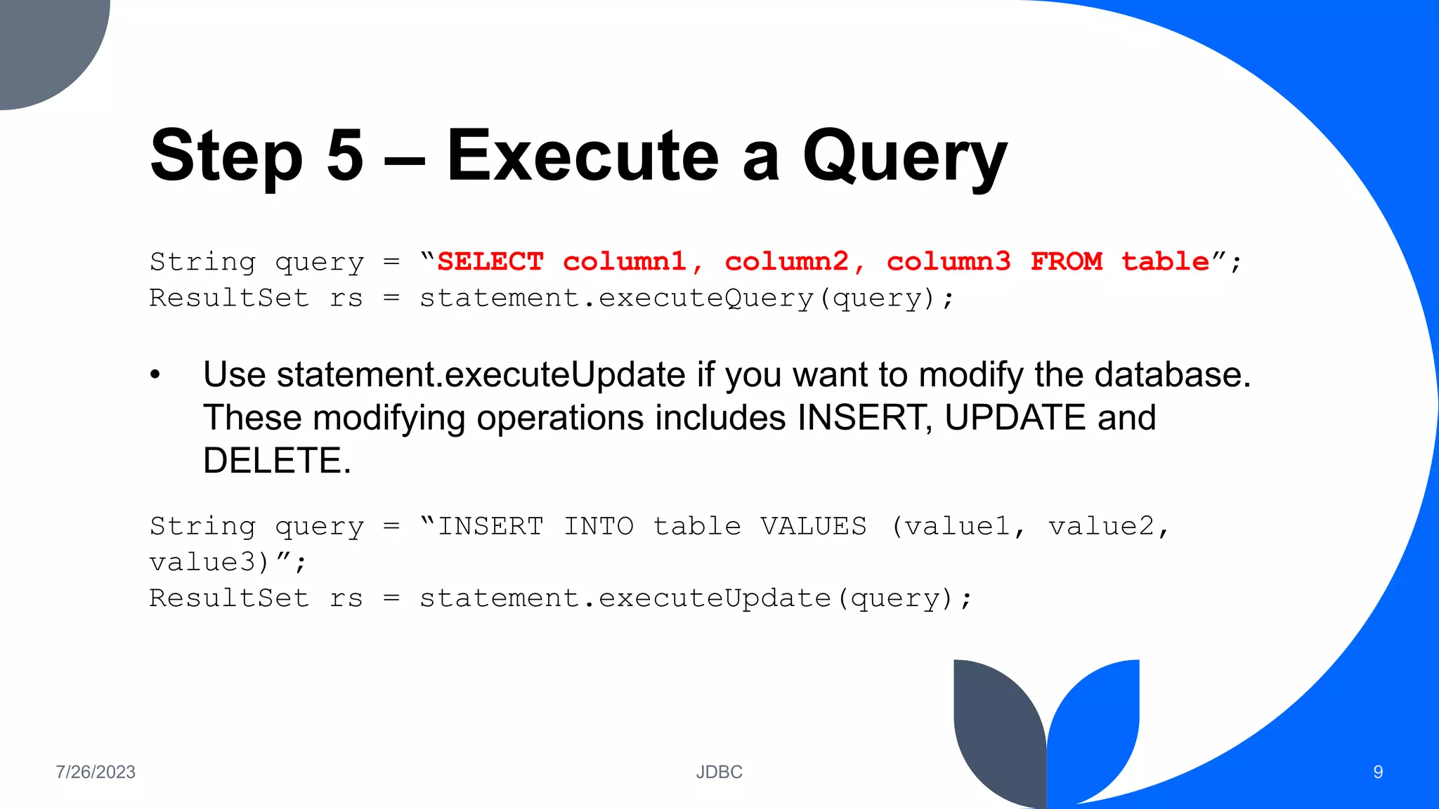 Step 5 – Execute a Query
String query = “SELECT column1, column2, column3 FROM table”;
ResultSet rs = statement.executeQuery(query);
• Use statement.executeUpdate if you want to modify the database.
These modifying operations includes INSERT, UPDATE and
DELETE.
String query = “INSERT INTO table VALUES (value1, value2,
value3)”;
ResultSet rs = statement.executeUpdate(query);
7/26/2023 JDBC 9
 