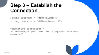 Step 3 – Establish the
Connection
String username = “dbUserLogin”;
String password = “dbUserPassword”;
Connection connection =
DriverManager.getConnection(mysqlURL, username,
password);
7/26/2023 JDBC 7
 