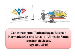 Cadastramento, Padronização Básica e
Normatização dos Lava- a - Jatos de Santo
Antônio de Jesus.
Agosto / 2015
 