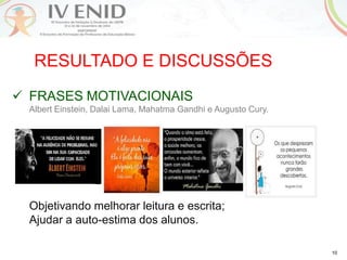 10
RESULTADO E DISCUSSÕES
 FRASES MOTIVACIONAIS
Albert Einstein, Dalai Lama, Mahatma Gandhi e Augusto Cury.
Objetivando melhorar leitura e escrita;
Ajudar a auto-estima dos alunos.
 