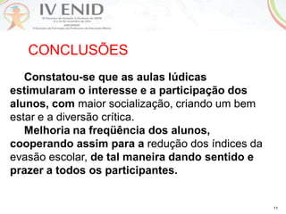 11
CONCLUSÕES
Constatou-se que as aulas lúdicas
estimularam o interesse e a participação dos
alunos, com maior socialização, criando um bem
estar e a diversão crítica.
Melhoria na freqüência dos alunos,
cooperando assim para a redução dos índices da
evasão escolar, de tal maneira dando sentido e
prazer a todos os participantes.
 