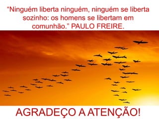 “Ninguém liberta ninguém, ninguém se liberta
sozinho: os homens se libertam em
comunhão.” PAULO FREIRE.
AGRADEÇO A ATENÇÃO!
 