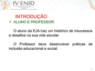 3
INTRODUÇÃO
 ALUNO E PROFESSOR
O aluno da EJA traz um histórico de insucessos
e desafios na sua vida escolar.
O Professor deve desenvolver práticas de
inclusão educacional e social.
 