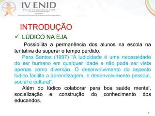 4
INTRODUÇÃO
 LÚDICO NA EJA
Possibilita a permanência dos alunos na escola na
tentativa de superar o tempo perdido.
Para Santos (1997) “A ludicidade é uma necessidade
do ser humano em qualquer idade e não pode ser vista
apenas como diversão. O desenvolvimento do aspecto
lúdico facilita a aprendizagem, o desenvolvimento pessoal,
social e cultural”.
Além do lúdico colaborar para boa saúde mental,
socialização e construção do conhecimento dos
educandos.
 