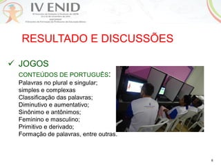 6
RESULTADO E DISCUSSÕES
 JOGOS
CONTEÚDOS DE PORTUGUÊS:
Palavras no plural e singular;
simples e complexas
Classificação das palavras;
Diminutivo e aumentativo;
Sinônimo e antônimos;
Feminino e masculino;
Primitivo e derivado;
Formação de palavras, entre outras.
 