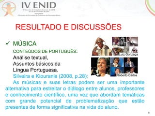 9
RESULTADO E DISCUSSÕES
 MÚSICA
CONTEÚDOS DE PORTUGUÊS:
Análise textual,
Assuntos básicos da
Língua Portuguesa.
Silveira e Kiouranis (2008, p.28):
As músicas e suas letras podem ser uma importante
alternativa para estreitar o diálogo entre alunos, professores
e conhecimento científico, uma vez que abordam temáticas
com grande potencial de problematização que estão
presentes de forma significativa na vida do aluno.
 