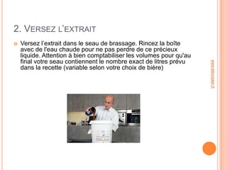 2. VERSEZ L’EXTRAIT
   Versez l’extrait dans le seau de brassage. Rincez la boîte
    avec de l'eau chaude pour ne pas perdre de ce précieux
    liquide. Attention à bien comptabiliser les volumes pour qu'au
    final votre seau contiennent le nombre exact de litres prévu




                                                                     www.lebonplan.fr
    dans la recette (variable selon votre choix de bière)
 