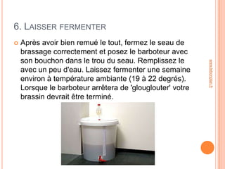 6. LAISSER FERMENTER
   Après avoir bien remué le tout, fermez le seau de
    brassage correctement et posez le barboteur avec
    son bouchon dans le trou du seau. Remplissez le




                                                           www.lebonplan.fr
    avec un peu d'eau. Laissez fermenter une semaine
    environ à température ambiante (19 à 22 degrés).
    Lorsque le barboteur arrêtera de 'glouglouter' votre
    brassin devrait être terminé.
 